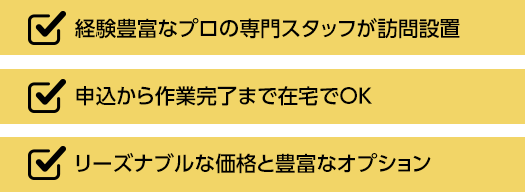 経験豊富なプロの専門スタッフが訪問設置、申込から作業完了まで在宅でOK、リーズナブルな価格と豊富なオプション